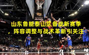 山东鲁能泰山队备战新赛季,阵容调整与战术革新引关注