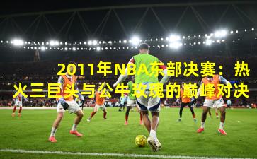 2011年NBA东部决赛：热火三巨头与公牛玫瑰的巅峰对决