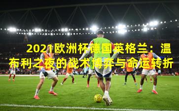 2021欧洲杯德国英格兰：温布利之夜的战术博弈与命运转折