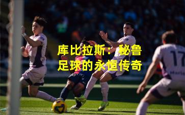 库比拉斯：秘鲁足球的永恒传奇