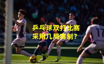 乒乓球双打比赛采用几局赛制？