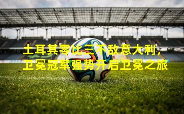 土耳其零比三不敌意大利，卫冕冠军强势开启卫冕之旅