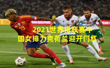 2021世界排联赛中国女排力克荷兰迎开门红